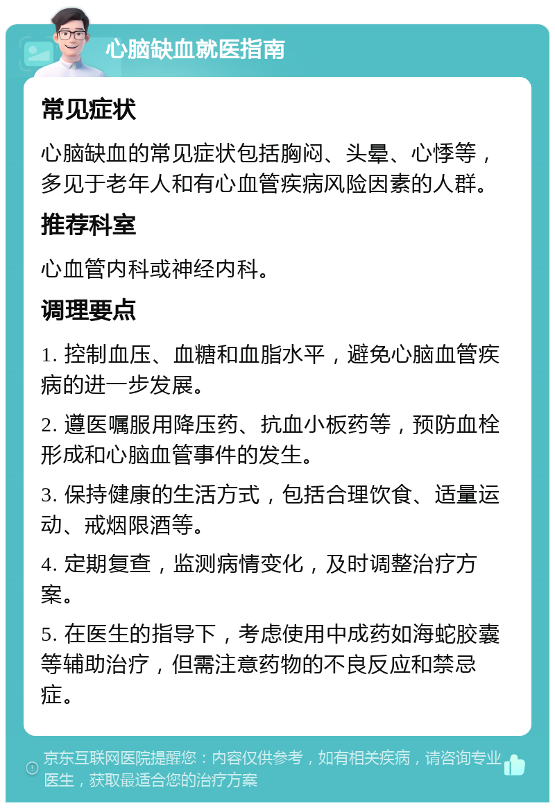 心脑缺血就医指南 常见症状 心脑缺血的常见症状包括胸闷、头晕、心悸等，多见于老年人和有心血管疾病风险因素的人群。 推荐科室 心血管内科或神经内科。 调理要点 1. 控制血压、血糖和血脂水平，避免心脑血管疾病的进一步发展。 2. 遵医嘱服用降压药、抗血小板药等，预防血栓形成和心脑血管事件的发生。 3. 保持健康的生活方式，包括合理饮食、适量运动、戒烟限酒等。 4. 定期复查，监测病情变化，及时调整治疗方案。 5. 在医生的指导下，考虑使用中成药如海蛇胶囊等辅助治疗，但需注意药物的不良反应和禁忌症。