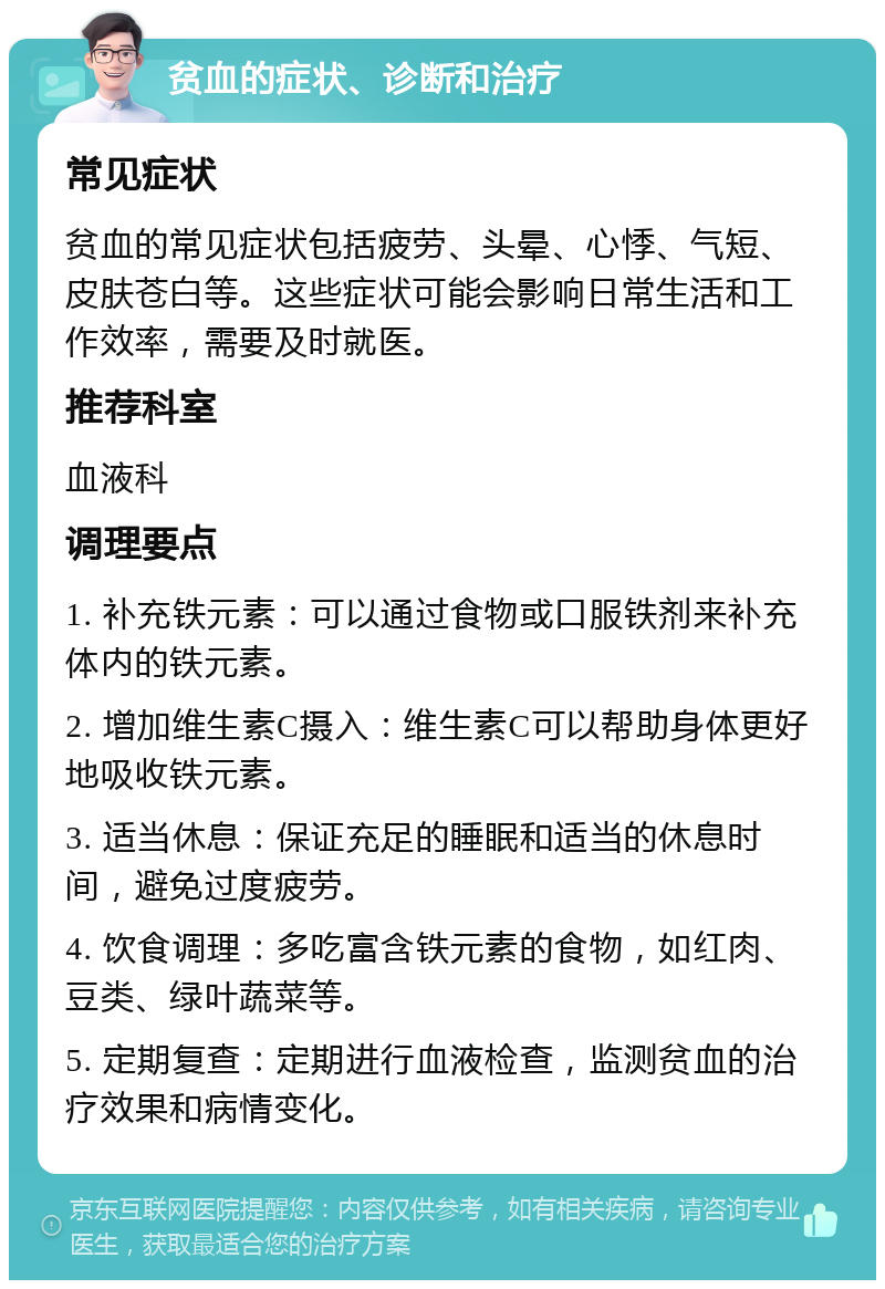 贫血的症状、诊断和治疗 常见症状 贫血的常见症状包括疲劳、头晕、心悸、气短、皮肤苍白等。这些症状可能会影响日常生活和工作效率，需要及时就医。 推荐科室 血液科 调理要点 1. 补充铁元素：可以通过食物或口服铁剂来补充体内的铁元素。 2. 增加维生素C摄入：维生素C可以帮助身体更好地吸收铁元素。 3. 适当休息：保证充足的睡眠和适当的休息时间，避免过度疲劳。 4. 饮食调理：多吃富含铁元素的食物，如红肉、豆类、绿叶蔬菜等。 5. 定期复查：定期进行血液检查，监测贫血的治疗效果和病情变化。