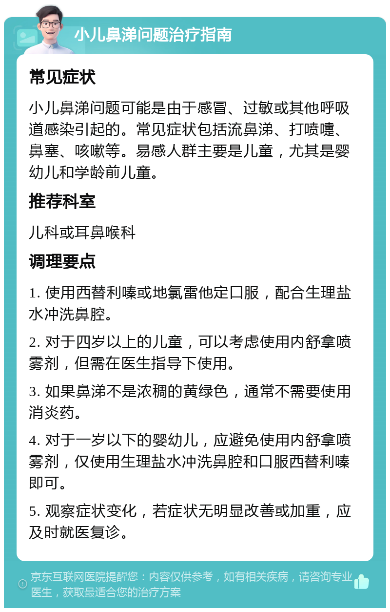 小儿鼻涕问题治疗指南 常见症状 小儿鼻涕问题可能是由于感冒、过敏或其他呼吸道感染引起的。常见症状包括流鼻涕、打喷嚏、鼻塞、咳嗽等。易感人群主要是儿童，尤其是婴幼儿和学龄前儿童。 推荐科室 儿科或耳鼻喉科 调理要点 1. 使用西替利嗪或地氯雷他定口服，配合生理盐水冲洗鼻腔。 2. 对于四岁以上的儿童，可以考虑使用内舒拿喷雾剂，但需在医生指导下使用。 3. 如果鼻涕不是浓稠的黄绿色，通常不需要使用消炎药。 4. 对于一岁以下的婴幼儿，应避免使用内舒拿喷雾剂，仅使用生理盐水冲洗鼻腔和口服西替利嗪即可。 5. 观察症状变化，若症状无明显改善或加重，应及时就医复诊。