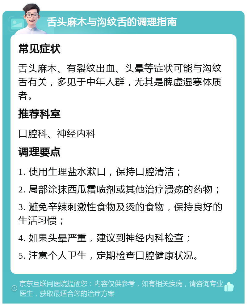 舌头麻木与沟纹舌的调理指南 常见症状 舌头麻木、有裂纹出血、头晕等症状可能与沟纹舌有关，多见于中年人群，尤其是脾虚湿寒体质者。 推荐科室 口腔科、神经内科 调理要点 1. 使用生理盐水漱口，保持口腔清洁； 2. 局部涂抹西瓜霜喷剂或其他治疗溃疡的药物； 3. 避免辛辣刺激性食物及烫的食物，保持良好的生活习惯； 4. 如果头晕严重，建议到神经内科检查； 5. 注意个人卫生，定期检查口腔健康状况。