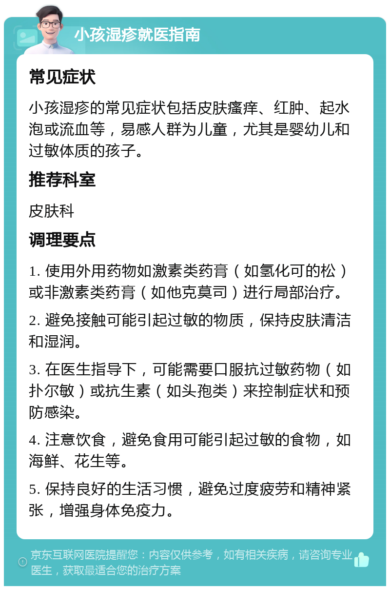 小孩湿疹就医指南 常见症状 小孩湿疹的常见症状包括皮肤瘙痒、红肿、起水泡或流血等，易感人群为儿童，尤其是婴幼儿和过敏体质的孩子。 推荐科室 皮肤科 调理要点 1. 使用外用药物如激素类药膏（如氢化可的松）或非激素类药膏（如他克莫司）进行局部治疗。 2. 避免接触可能引起过敏的物质，保持皮肤清洁和湿润。 3. 在医生指导下，可能需要口服抗过敏药物（如扑尔敏）或抗生素（如头孢类）来控制症状和预防感染。 4. 注意饮食，避免食用可能引起过敏的食物，如海鲜、花生等。 5. 保持良好的生活习惯，避免过度疲劳和精神紧张，增强身体免疫力。