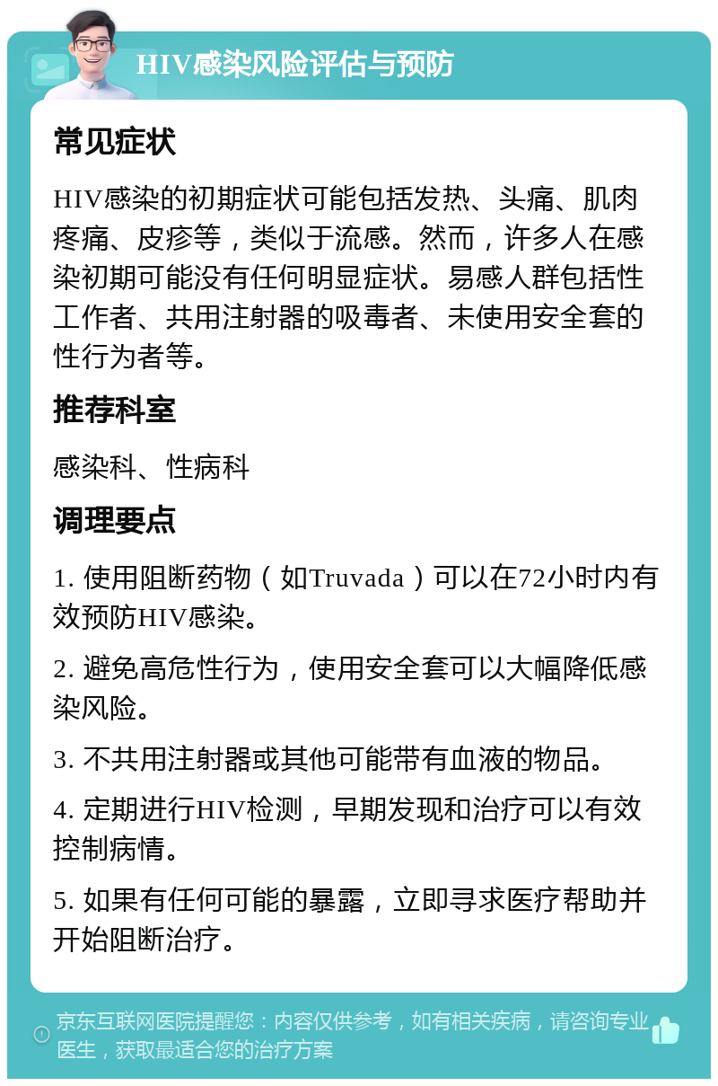 HIV感染风险评估与预防 常见症状 HIV感染的初期症状可能包括发热、头痛、肌肉疼痛、皮疹等，类似于流感。然而，许多人在感染初期可能没有任何明显症状。易感人群包括性工作者、共用注射器的吸毒者、未使用安全套的性行为者等。 推荐科室 感染科、性病科 调理要点 1. 使用阻断药物（如Truvada）可以在72小时内有效预防HIV感染。 2. 避免高危性行为，使用安全套可以大幅降低感染风险。 3. 不共用注射器或其他可能带有血液的物品。 4. 定期进行HIV检测，早期发现和治疗可以有效控制病情。 5. 如果有任何可能的暴露，立即寻求医疗帮助并开始阻断治疗。