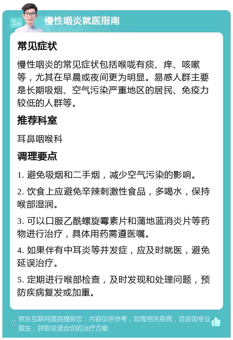 慢性咽炎就医指南 常见症状 慢性咽炎的常见症状包括喉咙有痰、痒、咳嗽等，尤其在早晨或夜间更为明显。易感人群主要是长期吸烟、空气污染严重地区的居民、免疫力较低的人群等。 推荐科室 耳鼻咽喉科 调理要点 1. 避免吸烟和二手烟，减少空气污染的影响。 2. 饮食上应避免辛辣刺激性食品，多喝水，保持喉部湿润。 3. 可以口服乙酰螺旋霉素片和蒲地蓝消炎片等药物进行治疗，具体用药需遵医嘱。 4. 如果伴有中耳炎等并发症，应及时就医，避免延误治疗。 5. 定期进行喉部检查，及时发现和处理问题，预防疾病复发或加重。