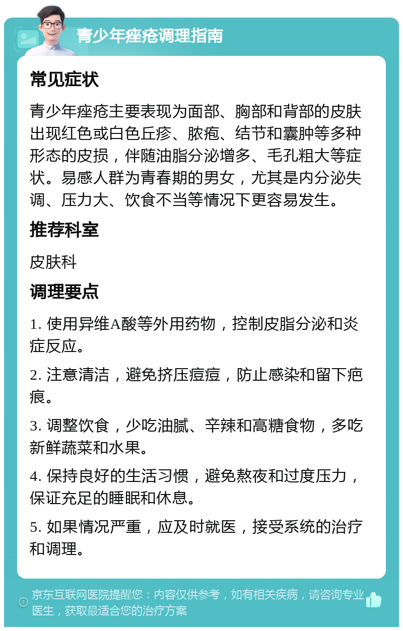 青少年痤疮调理指南 常见症状 青少年痤疮主要表现为面部、胸部和背部的皮肤出现红色或白色丘疹、脓疱、结节和囊肿等多种形态的皮损，伴随油脂分泌增多、毛孔粗大等症状。易感人群为青春期的男女，尤其是内分泌失调、压力大、饮食不当等情况下更容易发生。 推荐科室 皮肤科 调理要点 1. 使用异维A酸等外用药物，控制皮脂分泌和炎症反应。 2. 注意清洁，避免挤压痘痘，防止感染和留下疤痕。 3. 调整饮食，少吃油腻、辛辣和高糖食物，多吃新鲜蔬菜和水果。 4. 保持良好的生活习惯，避免熬夜和过度压力，保证充足的睡眠和休息。 5. 如果情况严重，应及时就医，接受系统的治疗和调理。