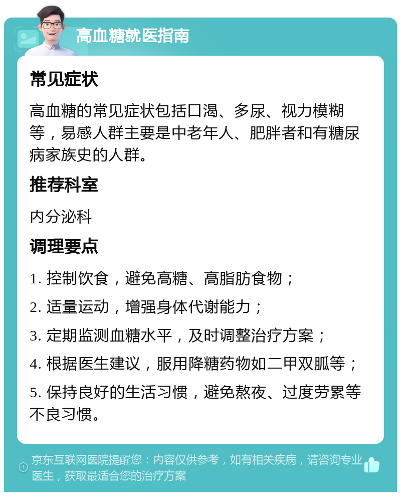 高血糖就医指南 常见症状 高血糖的常见症状包括口渴、多尿、视力模糊等，易感人群主要是中老年人、肥胖者和有糖尿病家族史的人群。 推荐科室 内分泌科 调理要点 1. 控制饮食，避免高糖、高脂肪食物； 2. 适量运动，增强身体代谢能力； 3. 定期监测血糖水平，及时调整治疗方案； 4. 根据医生建议，服用降糖药物如二甲双胍等； 5. 保持良好的生活习惯，避免熬夜、过度劳累等不良习惯。