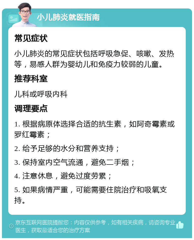 小儿肺炎就医指南 常见症状 小儿肺炎的常见症状包括呼吸急促、咳嗽、发热等，易感人群为婴幼儿和免疫力较弱的儿童。 推荐科室 儿科或呼吸内科 调理要点 1. 根据病原体选择合适的抗生素，如阿奇霉素或罗红霉素； 2. 给予足够的水分和营养支持； 3. 保持室内空气流通，避免二手烟； 4. 注意休息，避免过度劳累； 5. 如果病情严重，可能需要住院治疗和吸氧支持。