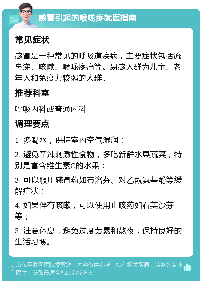 感冒引起的喉咙疼就医指南 常见症状 感冒是一种常见的呼吸道疾病，主要症状包括流鼻涕、咳嗽、喉咙疼痛等。易感人群为儿童、老年人和免疫力较弱的人群。 推荐科室 呼吸内科或普通内科 调理要点 1. 多喝水，保持室内空气湿润； 2. 避免辛辣刺激性食物，多吃新鲜水果蔬菜，特别是富含维生素C的水果； 3. 可以服用感冒药如布洛芬、对乙酰氨基酚等缓解症状； 4. 如果伴有咳嗽，可以使用止咳药如右美沙芬等； 5. 注意休息，避免过度劳累和熬夜，保持良好的生活习惯。