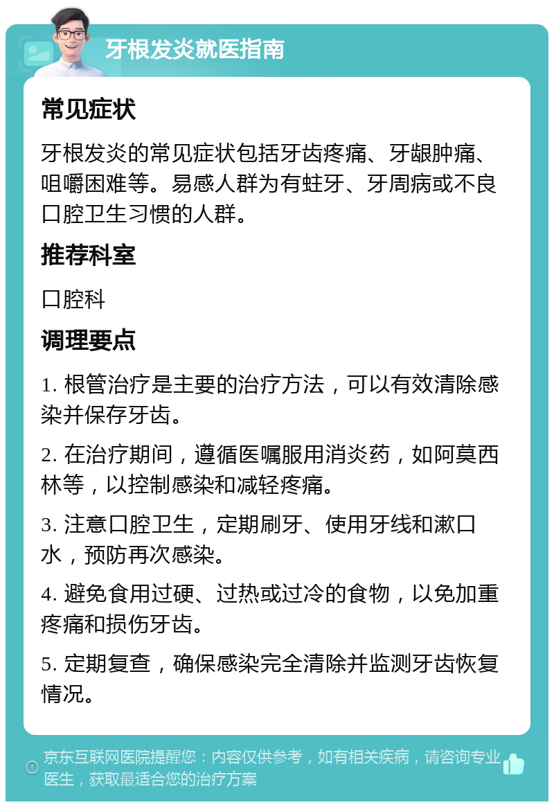 牙根发炎就医指南 常见症状 牙根发炎的常见症状包括牙齿疼痛、牙龈肿痛、咀嚼困难等。易感人群为有蛀牙、牙周病或不良口腔卫生习惯的人群。 推荐科室 口腔科 调理要点 1. 根管治疗是主要的治疗方法，可以有效清除感染并保存牙齿。 2. 在治疗期间，遵循医嘱服用消炎药，如阿莫西林等，以控制感染和减轻疼痛。 3. 注意口腔卫生，定期刷牙、使用牙线和漱口水，预防再次感染。 4. 避免食用过硬、过热或过冷的食物，以免加重疼痛和损伤牙齿。 5. 定期复查，确保感染完全清除并监测牙齿恢复情况。