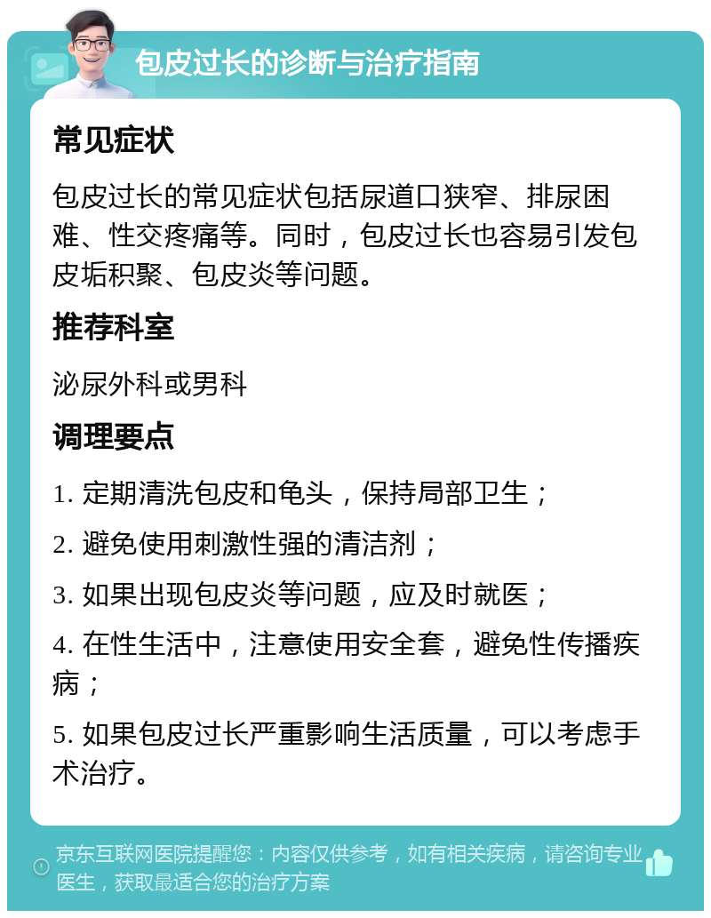 包皮过长的诊断与治疗指南 常见症状 包皮过长的常见症状包括尿道口狭窄、排尿困难、性交疼痛等。同时，包皮过长也容易引发包皮垢积聚、包皮炎等问题。 推荐科室 泌尿外科或男科 调理要点 1. 定期清洗包皮和龟头，保持局部卫生； 2. 避免使用刺激性强的清洁剂； 3. 如果出现包皮炎等问题，应及时就医； 4. 在性生活中，注意使用安全套，避免性传播疾病； 5. 如果包皮过长严重影响生活质量，可以考虑手术治疗。