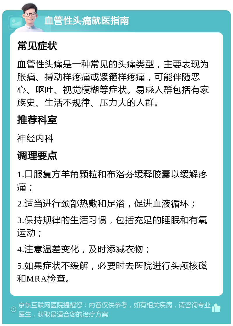 血管性头痛就医指南 常见症状 血管性头痛是一种常见的头痛类型，主要表现为胀痛、搏动样疼痛或紧箍样疼痛，可能伴随恶心、呕吐、视觉模糊等症状。易感人群包括有家族史、生活不规律、压力大的人群。 推荐科室 神经内科 调理要点 1.口服复方羊角颗粒和布洛芬缓释胶囊以缓解疼痛； 2.适当进行颈部热敷和足浴，促进血液循环； 3.保持规律的生活习惯，包括充足的睡眠和有氧运动； 4.注意温差变化，及时添减衣物； 5.如果症状不缓解，必要时去医院进行头颅核磁和MRA检查。