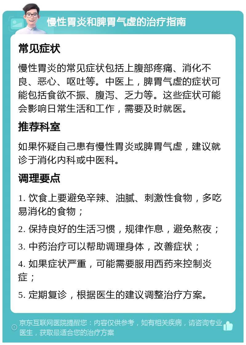 慢性胃炎和脾胃气虚的治疗指南 常见症状 慢性胃炎的常见症状包括上腹部疼痛、消化不良、恶心、呕吐等。中医上，脾胃气虚的症状可能包括食欲不振、腹泻、乏力等。这些症状可能会影响日常生活和工作，需要及时就医。 推荐科室 如果怀疑自己患有慢性胃炎或脾胃气虚，建议就诊于消化内科或中医科。 调理要点 1. 饮食上要避免辛辣、油腻、刺激性食物，多吃易消化的食物； 2. 保持良好的生活习惯，规律作息，避免熬夜； 3. 中药治疗可以帮助调理身体，改善症状； 4. 如果症状严重，可能需要服用西药来控制炎症； 5. 定期复诊，根据医生的建议调整治疗方案。