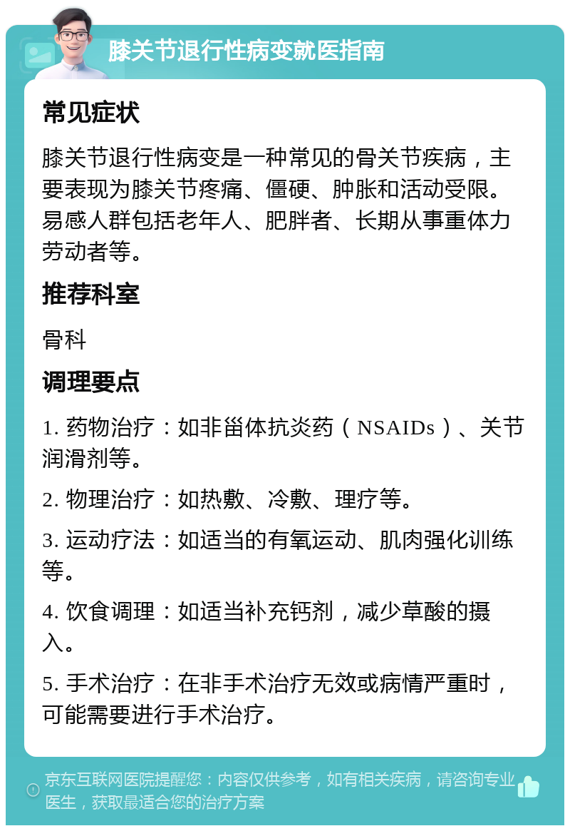 膝关节退行性病变就医指南 常见症状 膝关节退行性病变是一种常见的骨关节疾病，主要表现为膝关节疼痛、僵硬、肿胀和活动受限。易感人群包括老年人、肥胖者、长期从事重体力劳动者等。 推荐科室 骨科 调理要点 1. 药物治疗：如非甾体抗炎药（NSAIDs）、关节润滑剂等。 2. 物理治疗：如热敷、冷敷、理疗等。 3. 运动疗法：如适当的有氧运动、肌肉强化训练等。 4. 饮食调理：如适当补充钙剂，减少草酸的摄入。 5. 手术治疗：在非手术治疗无效或病情严重时，可能需要进行手术治疗。