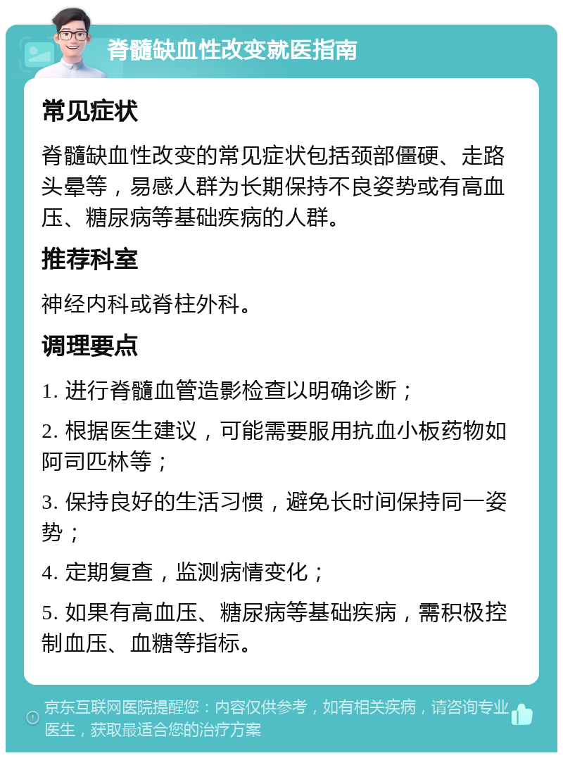 脊髓缺血性改变就医指南 常见症状 脊髓缺血性改变的常见症状包括颈部僵硬、走路头晕等，易感人群为长期保持不良姿势或有高血压、糖尿病等基础疾病的人群。 推荐科室 神经内科或脊柱外科。 调理要点 1. 进行脊髓血管造影检查以明确诊断； 2. 根据医生建议，可能需要服用抗血小板药物如阿司匹林等； 3. 保持良好的生活习惯，避免长时间保持同一姿势； 4. 定期复查，监测病情变化； 5. 如果有高血压、糖尿病等基础疾病，需积极控制血压、血糖等指标。