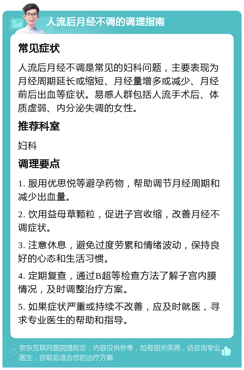 人流后月经不调的调理指南 常见症状 人流后月经不调是常见的妇科问题，主要表现为月经周期延长或缩短、月经量增多或减少、月经前后出血等症状。易感人群包括人流手术后、体质虚弱、内分泌失调的女性。 推荐科室 妇科 调理要点 1. 服用优思悦等避孕药物，帮助调节月经周期和减少出血量。 2. 饮用益母草颗粒，促进子宫收缩，改善月经不调症状。 3. 注意休息，避免过度劳累和情绪波动，保持良好的心态和生活习惯。 4. 定期复查，通过B超等检查方法了解子宫内膜情况，及时调整治疗方案。 5. 如果症状严重或持续不改善，应及时就医，寻求专业医生的帮助和指导。