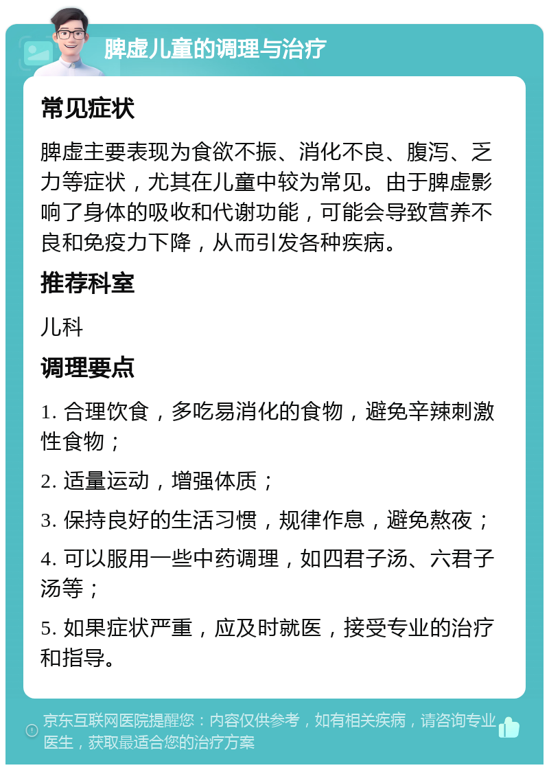 脾虚儿童的调理与治疗 常见症状 脾虚主要表现为食欲不振、消化不良、腹泻、乏力等症状，尤其在儿童中较为常见。由于脾虚影响了身体的吸收和代谢功能，可能会导致营养不良和免疫力下降，从而引发各种疾病。 推荐科室 儿科 调理要点 1. 合理饮食，多吃易消化的食物，避免辛辣刺激性食物； 2. 适量运动，增强体质； 3. 保持良好的生活习惯，规律作息，避免熬夜； 4. 可以服用一些中药调理，如四君子汤、六君子汤等； 5. 如果症状严重，应及时就医，接受专业的治疗和指导。