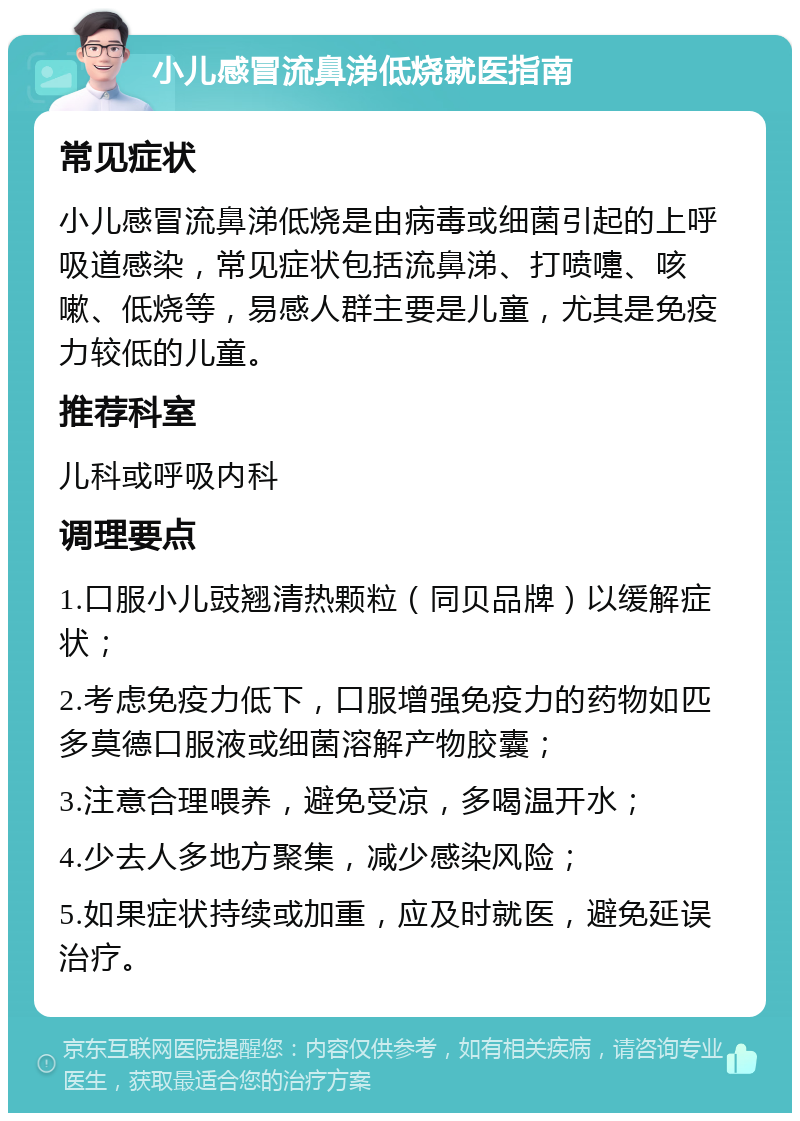 小儿感冒流鼻涕低烧就医指南 常见症状 小儿感冒流鼻涕低烧是由病毒或细菌引起的上呼吸道感染，常见症状包括流鼻涕、打喷嚏、咳嗽、低烧等，易感人群主要是儿童，尤其是免疫力较低的儿童。 推荐科室 儿科或呼吸内科 调理要点 1.口服小儿豉翘清热颗粒（同贝品牌）以缓解症状； 2.考虑免疫力低下，口服增强免疫力的药物如匹多莫德口服液或细菌溶解产物胶囊； 3.注意合理喂养，避免受凉，多喝温开水； 4.少去人多地方聚集，减少感染风险； 5.如果症状持续或加重，应及时就医，避免延误治疗。