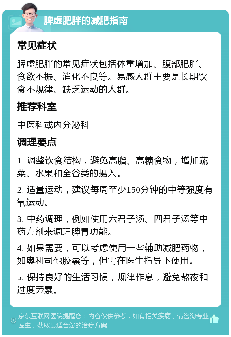 脾虚肥胖的减肥指南 常见症状 脾虚肥胖的常见症状包括体重增加、腹部肥胖、食欲不振、消化不良等。易感人群主要是长期饮食不规律、缺乏运动的人群。 推荐科室 中医科或内分泌科 调理要点 1. 调整饮食结构，避免高脂、高糖食物，增加蔬菜、水果和全谷类的摄入。 2. 适量运动，建议每周至少150分钟的中等强度有氧运动。 3. 中药调理，例如使用六君子汤、四君子汤等中药方剂来调理脾胃功能。 4. 如果需要，可以考虑使用一些辅助减肥药物，如奥利司他胶囊等，但需在医生指导下使用。 5. 保持良好的生活习惯，规律作息，避免熬夜和过度劳累。