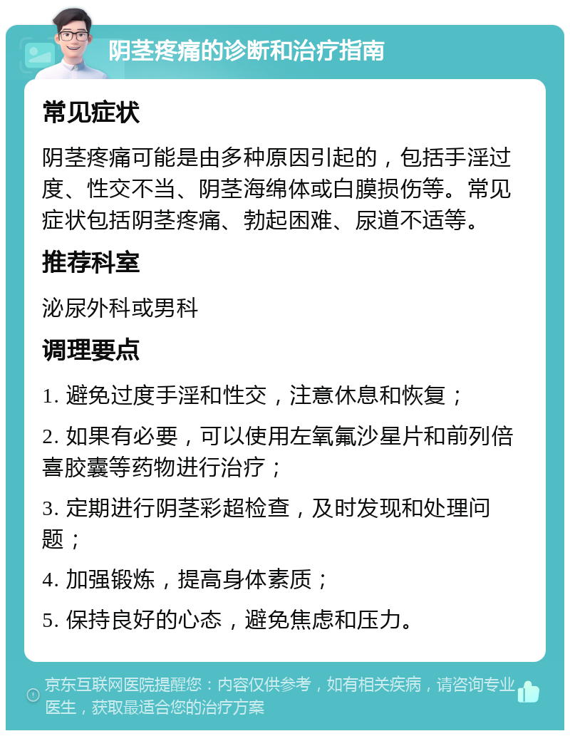 阴茎疼痛的诊断和治疗指南 常见症状 阴茎疼痛可能是由多种原因引起的，包括手淫过度、性交不当、阴茎海绵体或白膜损伤等。常见症状包括阴茎疼痛、勃起困难、尿道不适等。 推荐科室 泌尿外科或男科 调理要点 1. 避免过度手淫和性交，注意休息和恢复； 2. 如果有必要，可以使用左氧氟沙星片和前列倍喜胶囊等药物进行治疗； 3. 定期进行阴茎彩超检查，及时发现和处理问题； 4. 加强锻炼，提高身体素质； 5. 保持良好的心态，避免焦虑和压力。