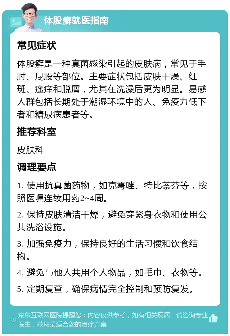 体股癣就医指南 常见症状 体股癣是一种真菌感染引起的皮肤病，常见于手肘、屁股等部位。主要症状包括皮肤干燥、红斑、瘙痒和脱屑，尤其在洗澡后更为明显。易感人群包括长期处于潮湿环境中的人、免疫力低下者和糖尿病患者等。 推荐科室 皮肤科 调理要点 1. 使用抗真菌药物，如克霉唑、特比萘芬等，按照医嘱连续用药2~4周。 2. 保持皮肤清洁干燥，避免穿紧身衣物和使用公共洗浴设施。 3. 加强免疫力，保持良好的生活习惯和饮食结构。 4. 避免与他人共用个人物品，如毛巾、衣物等。 5. 定期复查，确保病情完全控制和预防复发。