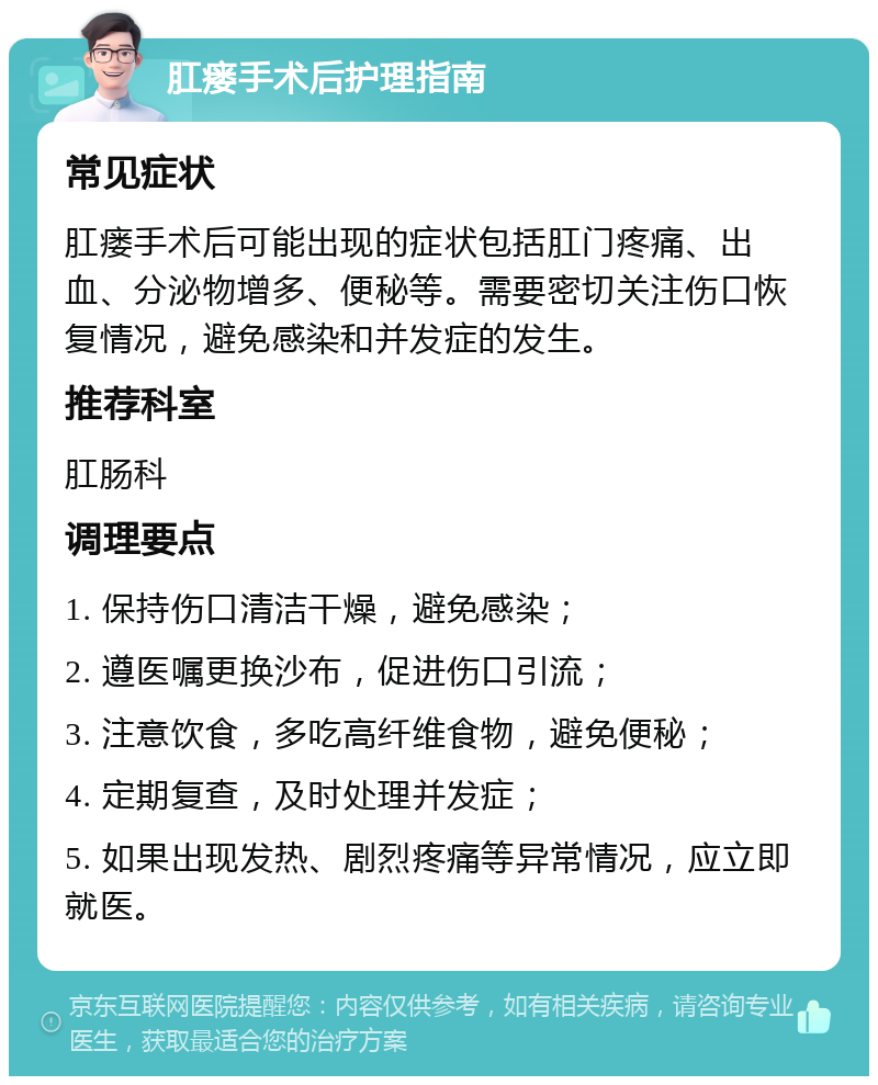 肛瘘手术后护理指南 常见症状 肛瘘手术后可能出现的症状包括肛门疼痛、出血、分泌物增多、便秘等。需要密切关注伤口恢复情况，避免感染和并发症的发生。 推荐科室 肛肠科 调理要点 1. 保持伤口清洁干燥，避免感染； 2. 遵医嘱更换沙布，促进伤口引流； 3. 注意饮食，多吃高纤维食物，避免便秘； 4. 定期复查，及时处理并发症； 5. 如果出现发热、剧烈疼痛等异常情况，应立即就医。