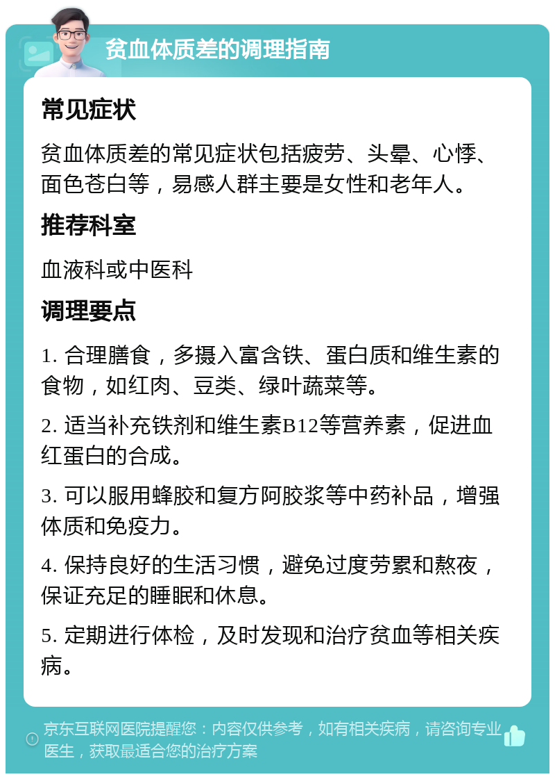 贫血体质差的调理指南 常见症状 贫血体质差的常见症状包括疲劳、头晕、心悸、面色苍白等，易感人群主要是女性和老年人。 推荐科室 血液科或中医科 调理要点 1. 合理膳食，多摄入富含铁、蛋白质和维生素的食物，如红肉、豆类、绿叶蔬菜等。 2. 适当补充铁剂和维生素B12等营养素，促进血红蛋白的合成。 3. 可以服用蜂胶和复方阿胶浆等中药补品，增强体质和免疫力。 4. 保持良好的生活习惯，避免过度劳累和熬夜，保证充足的睡眠和休息。 5. 定期进行体检，及时发现和治疗贫血等相关疾病。