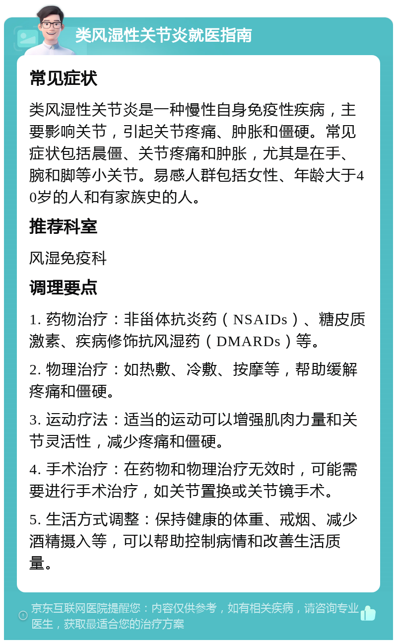 类风湿性关节炎就医指南 常见症状 类风湿性关节炎是一种慢性自身免疫性疾病，主要影响关节，引起关节疼痛、肿胀和僵硬。常见症状包括晨僵、关节疼痛和肿胀，尤其是在手、腕和脚等小关节。易感人群包括女性、年龄大于40岁的人和有家族史的人。 推荐科室 风湿免疫科 调理要点 1. 药物治疗：非甾体抗炎药（NSAIDs）、糖皮质激素、疾病修饰抗风湿药（DMARDs）等。 2. 物理治疗：如热敷、冷敷、按摩等，帮助缓解疼痛和僵硬。 3. 运动疗法：适当的运动可以增强肌肉力量和关节灵活性，减少疼痛和僵硬。 4. 手术治疗：在药物和物理治疗无效时，可能需要进行手术治疗，如关节置换或关节镜手术。 5. 生活方式调整：保持健康的体重、戒烟、减少酒精摄入等，可以帮助控制病情和改善生活质量。