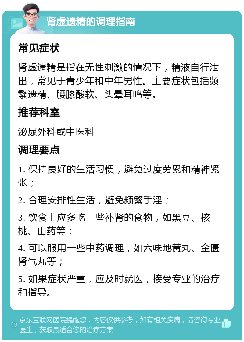 肾虚遗精的调理指南 常见症状 肾虚遗精是指在无性刺激的情况下，精液自行泄出，常见于青少年和中年男性。主要症状包括频繁遗精、腰膝酸软、头晕耳鸣等。 推荐科室 泌尿外科或中医科 调理要点 1. 保持良好的生活习惯，避免过度劳累和精神紧张； 2. 合理安排性生活，避免频繁手淫； 3. 饮食上应多吃一些补肾的食物，如黑豆、核桃、山药等； 4. 可以服用一些中药调理，如六味地黄丸、金匮肾气丸等； 5. 如果症状严重，应及时就医，接受专业的治疗和指导。