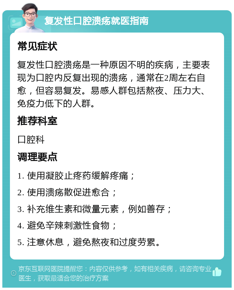 复发性口腔溃疡就医指南 常见症状 复发性口腔溃疡是一种原因不明的疾病，主要表现为口腔内反复出现的溃疡，通常在2周左右自愈，但容易复发。易感人群包括熬夜、压力大、免疫力低下的人群。 推荐科室 口腔科 调理要点 1. 使用凝胶止疼药缓解疼痛； 2. 使用溃疡散促进愈合； 3. 补充维生素和微量元素，例如善存； 4. 避免辛辣刺激性食物； 5. 注意休息，避免熬夜和过度劳累。