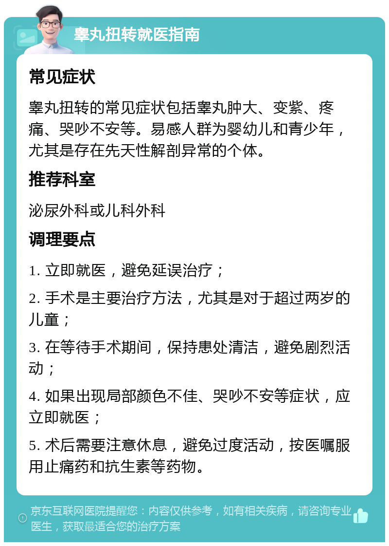 睾丸扭转就医指南 常见症状 睾丸扭转的常见症状包括睾丸肿大、变紫、疼痛、哭吵不安等。易感人群为婴幼儿和青少年，尤其是存在先天性解剖异常的个体。 推荐科室 泌尿外科或儿科外科 调理要点 1. 立即就医，避免延误治疗； 2. 手术是主要治疗方法，尤其是对于超过两岁的儿童； 3. 在等待手术期间，保持患处清洁，避免剧烈活动； 4. 如果出现局部颜色不佳、哭吵不安等症状，应立即就医； 5. 术后需要注意休息，避免过度活动，按医嘱服用止痛药和抗生素等药物。