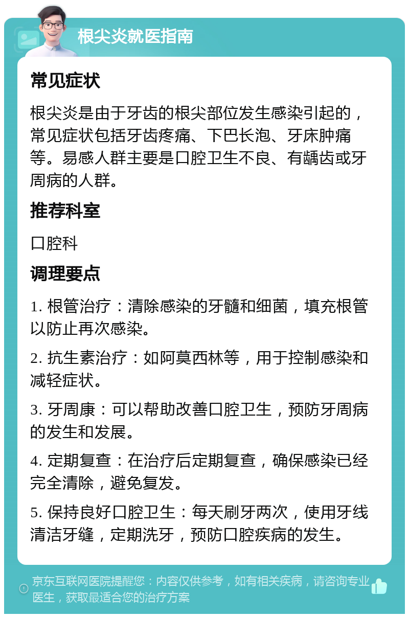 根尖炎就医指南 常见症状 根尖炎是由于牙齿的根尖部位发生感染引起的，常见症状包括牙齿疼痛、下巴长泡、牙床肿痛等。易感人群主要是口腔卫生不良、有龋齿或牙周病的人群。 推荐科室 口腔科 调理要点 1. 根管治疗：清除感染的牙髓和细菌，填充根管以防止再次感染。 2. 抗生素治疗：如阿莫西林等，用于控制感染和减轻症状。 3. 牙周康：可以帮助改善口腔卫生，预防牙周病的发生和发展。 4. 定期复查：在治疗后定期复查，确保感染已经完全清除，避免复发。 5. 保持良好口腔卫生：每天刷牙两次，使用牙线清洁牙缝，定期洗牙，预防口腔疾病的发生。