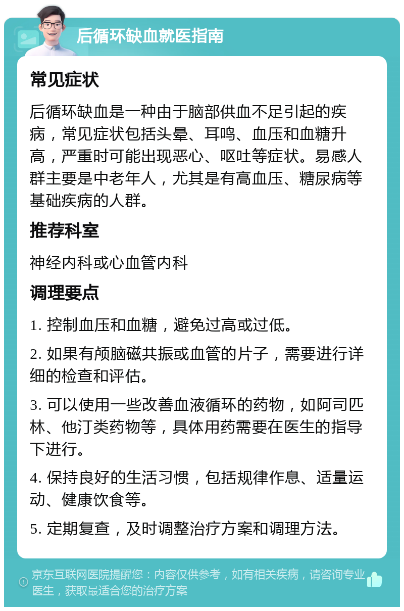 后循环缺血就医指南 常见症状 后循环缺血是一种由于脑部供血不足引起的疾病，常见症状包括头晕、耳鸣、血压和血糖升高，严重时可能出现恶心、呕吐等症状。易感人群主要是中老年人，尤其是有高血压、糖尿病等基础疾病的人群。 推荐科室 神经内科或心血管内科 调理要点 1. 控制血压和血糖，避免过高或过低。 2. 如果有颅脑磁共振或血管的片子，需要进行详细的检查和评估。 3. 可以使用一些改善血液循环的药物，如阿司匹林、他汀类药物等，具体用药需要在医生的指导下进行。 4. 保持良好的生活习惯，包括规律作息、适量运动、健康饮食等。 5. 定期复查，及时调整治疗方案和调理方法。