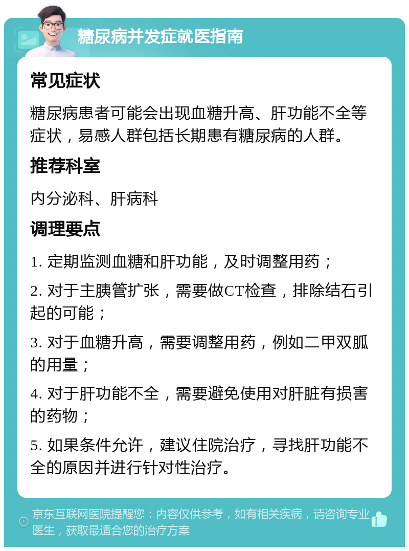 糖尿病并发症就医指南 常见症状 糖尿病患者可能会出现血糖升高、肝功能不全等症状，易感人群包括长期患有糖尿病的人群。 推荐科室 内分泌科、肝病科 调理要点 1. 定期监测血糖和肝功能，及时调整用药； 2. 对于主胰管扩张，需要做CT检查，排除结石引起的可能； 3. 对于血糖升高，需要调整用药，例如二甲双胍的用量； 4. 对于肝功能不全，需要避免使用对肝脏有损害的药物； 5. 如果条件允许，建议住院治疗，寻找肝功能不全的原因并进行针对性治疗。