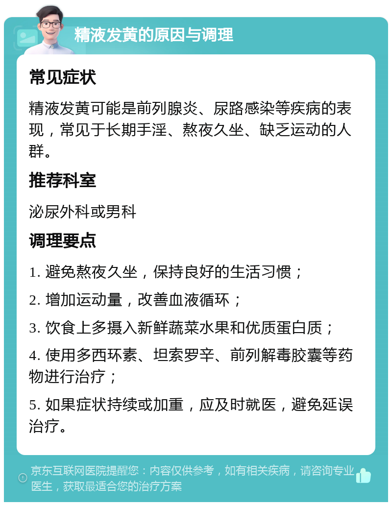 精液发黄的原因与调理 常见症状 精液发黄可能是前列腺炎、尿路感染等疾病的表现，常见于长期手淫、熬夜久坐、缺乏运动的人群。 推荐科室 泌尿外科或男科 调理要点 1. 避免熬夜久坐，保持良好的生活习惯； 2. 增加运动量，改善血液循环； 3. 饮食上多摄入新鲜蔬菜水果和优质蛋白质； 4. 使用多西环素、坦索罗辛、前列解毒胶囊等药物进行治疗； 5. 如果症状持续或加重，应及时就医，避免延误治疗。