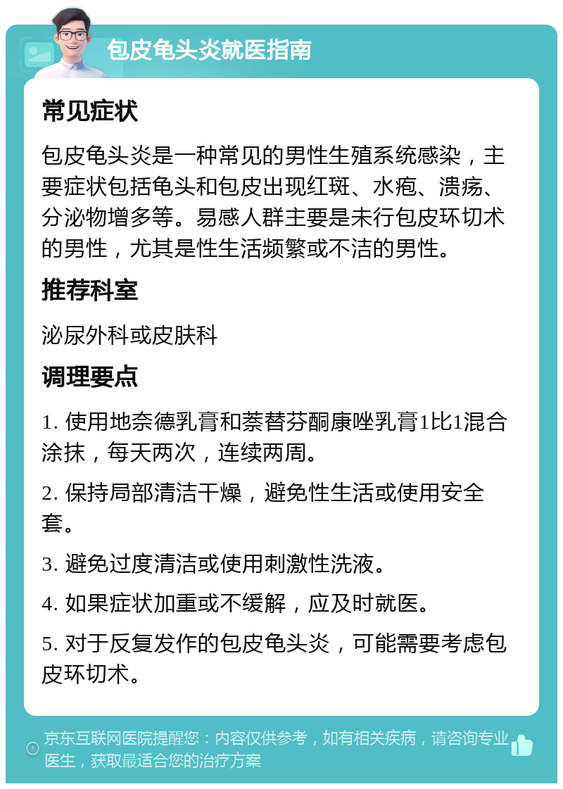 包皮龟头炎就医指南 常见症状 包皮龟头炎是一种常见的男性生殖系统感染，主要症状包括龟头和包皮出现红斑、水疱、溃疡、分泌物增多等。易感人群主要是未行包皮环切术的男性，尤其是性生活频繁或不洁的男性。 推荐科室 泌尿外科或皮肤科 调理要点 1. 使用地奈德乳膏和萘替芬酮康唑乳膏1比1混合涂抹，每天两次，连续两周。 2. 保持局部清洁干燥，避免性生活或使用安全套。 3. 避免过度清洁或使用刺激性洗液。 4. 如果症状加重或不缓解，应及时就医。 5. 对于反复发作的包皮龟头炎，可能需要考虑包皮环切术。