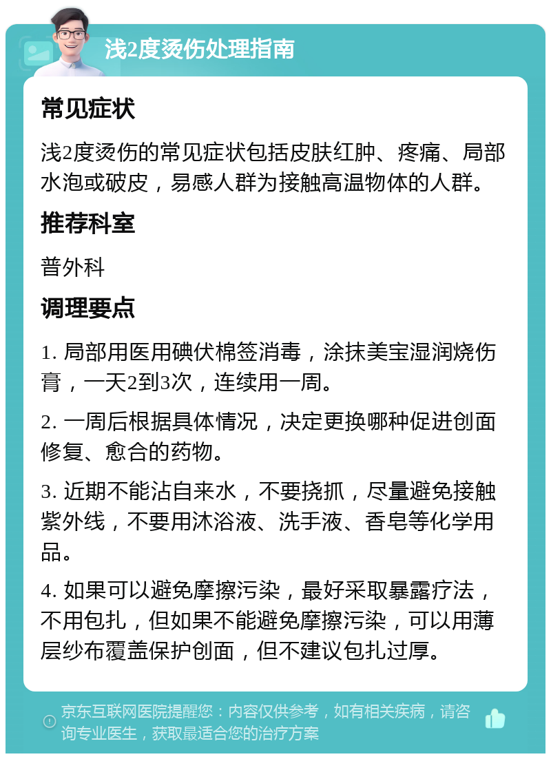 浅2度烫伤处理指南 常见症状 浅2度烫伤的常见症状包括皮肤红肿、疼痛、局部水泡或破皮，易感人群为接触高温物体的人群。 推荐科室 普外科 调理要点 1. 局部用医用碘伏棉签消毒，涂抹美宝湿润烧伤膏，一天2到3次，连续用一周。 2. 一周后根据具体情况，决定更换哪种促进创面修复、愈合的药物。 3. 近期不能沾自来水，不要挠抓，尽量避免接触紫外线，不要用沐浴液、洗手液、香皂等化学用品。 4. 如果可以避免摩擦污染，最好采取暴露疗法，不用包扎，但如果不能避免摩擦污染，可以用薄层纱布覆盖保护创面，但不建议包扎过厚。