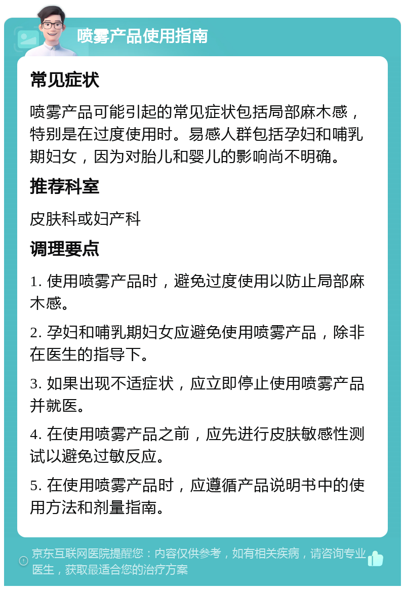 喷雾产品使用指南 常见症状 喷雾产品可能引起的常见症状包括局部麻木感，特别是在过度使用时。易感人群包括孕妇和哺乳期妇女，因为对胎儿和婴儿的影响尚不明确。 推荐科室 皮肤科或妇产科 调理要点 1. 使用喷雾产品时，避免过度使用以防止局部麻木感。 2. 孕妇和哺乳期妇女应避免使用喷雾产品，除非在医生的指导下。 3. 如果出现不适症状，应立即停止使用喷雾产品并就医。 4. 在使用喷雾产品之前，应先进行皮肤敏感性测试以避免过敏反应。 5. 在使用喷雾产品时，应遵循产品说明书中的使用方法和剂量指南。