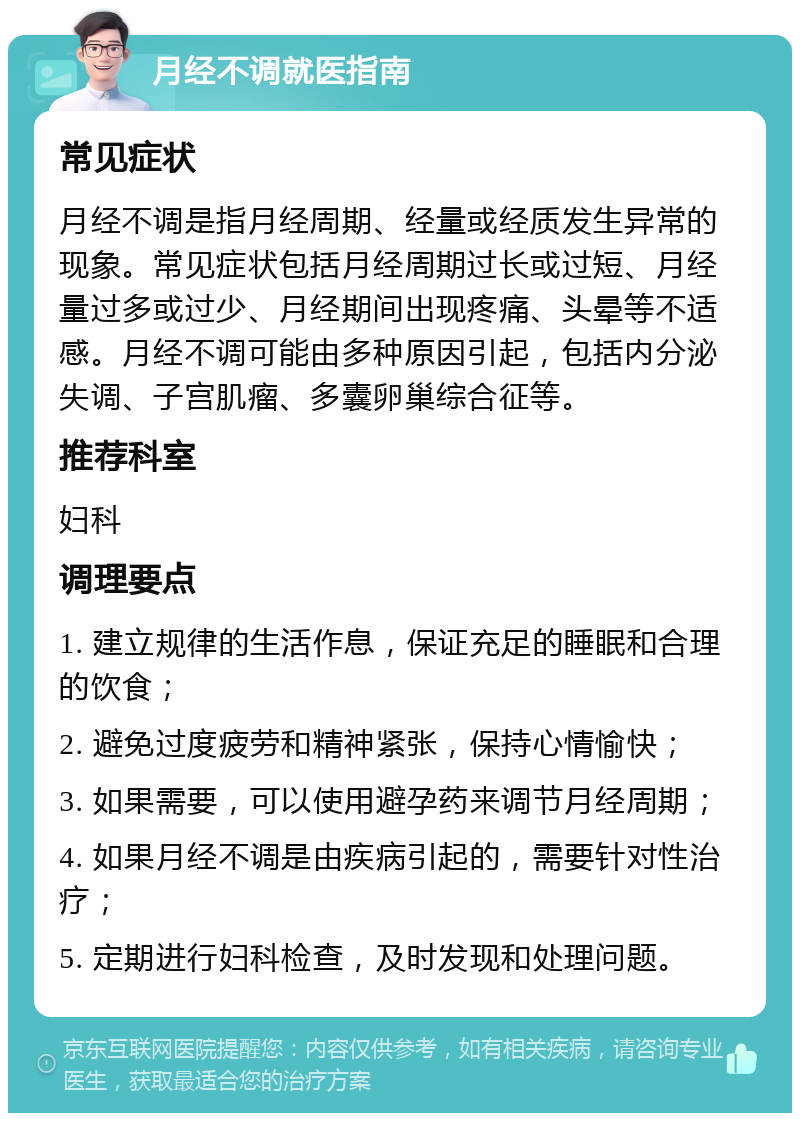 月经不调就医指南 常见症状 月经不调是指月经周期、经量或经质发生异常的现象。常见症状包括月经周期过长或过短、月经量过多或过少、月经期间出现疼痛、头晕等不适感。月经不调可能由多种原因引起，包括内分泌失调、子宫肌瘤、多囊卵巢综合征等。 推荐科室 妇科 调理要点 1. 建立规律的生活作息，保证充足的睡眠和合理的饮食； 2. 避免过度疲劳和精神紧张，保持心情愉快； 3. 如果需要，可以使用避孕药来调节月经周期； 4. 如果月经不调是由疾病引起的，需要针对性治疗； 5. 定期进行妇科检查，及时发现和处理问题。