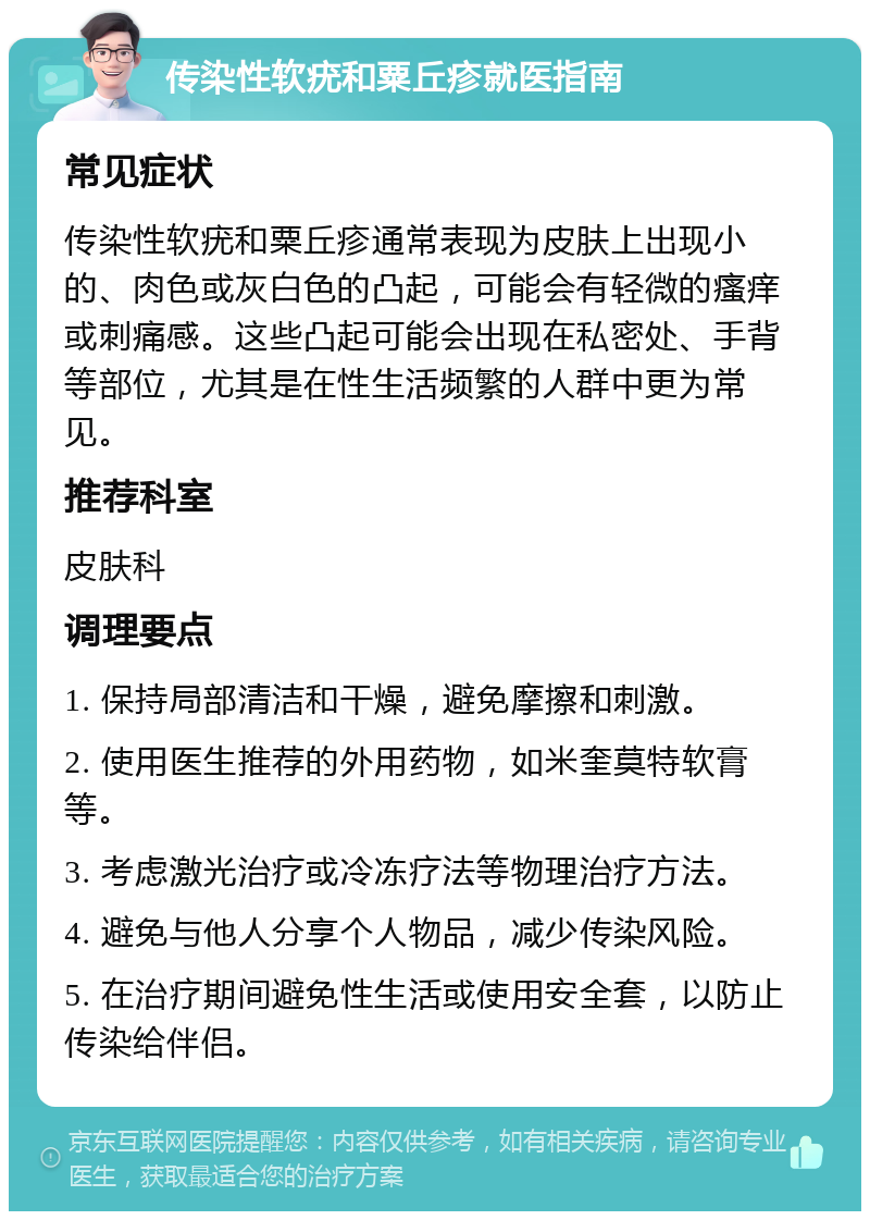 传染性软疣和粟丘疹就医指南 常见症状 传染性软疣和粟丘疹通常表现为皮肤上出现小的、肉色或灰白色的凸起，可能会有轻微的瘙痒或刺痛感。这些凸起可能会出现在私密处、手背等部位，尤其是在性生活频繁的人群中更为常见。 推荐科室 皮肤科 调理要点 1. 保持局部清洁和干燥，避免摩擦和刺激。 2. 使用医生推荐的外用药物，如米奎莫特软膏等。 3. 考虑激光治疗或冷冻疗法等物理治疗方法。 4. 避免与他人分享个人物品，减少传染风险。 5. 在治疗期间避免性生活或使用安全套，以防止传染给伴侣。