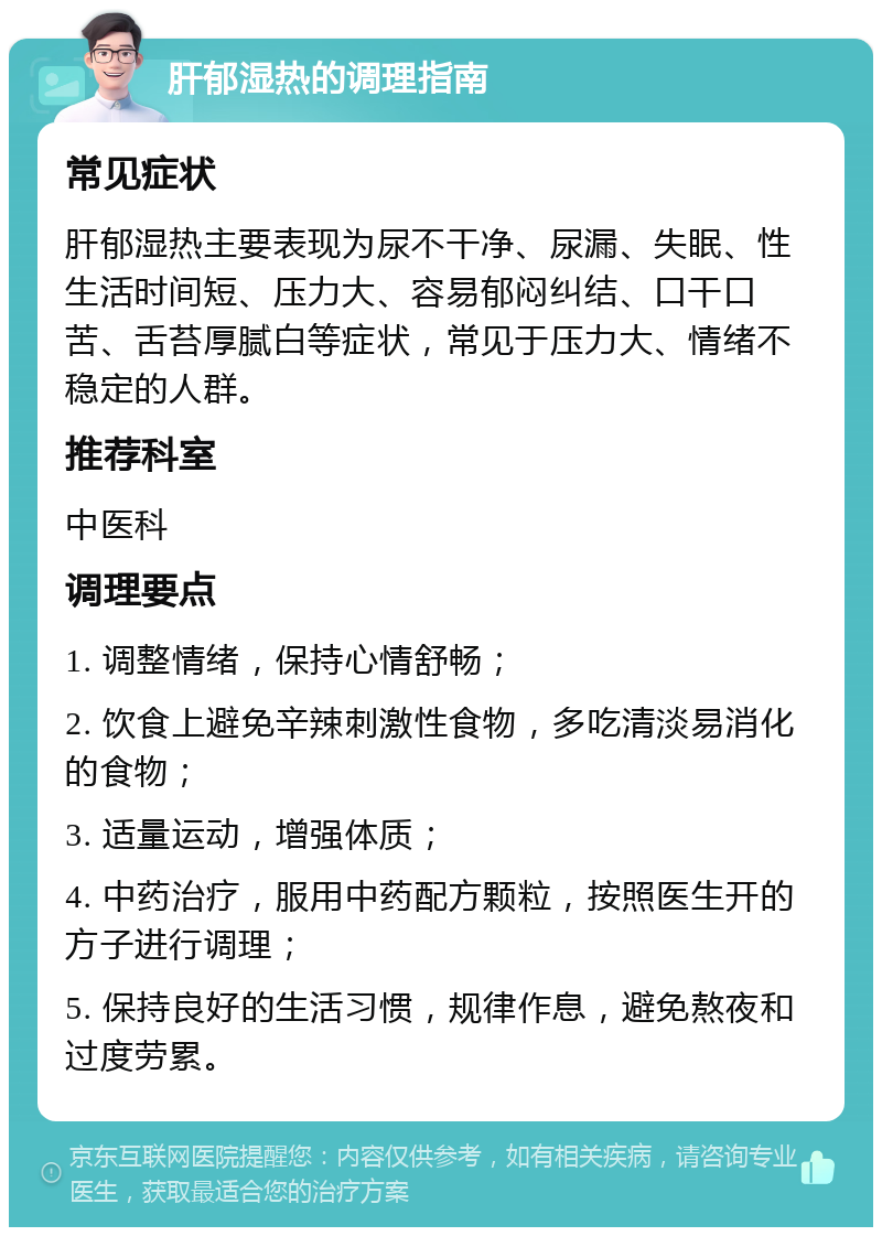 肝郁湿热的调理指南 常见症状 肝郁湿热主要表现为尿不干净、尿漏、失眠、性生活时间短、压力大、容易郁闷纠结、口干口苦、舌苔厚腻白等症状，常见于压力大、情绪不稳定的人群。 推荐科室 中医科 调理要点 1. 调整情绪，保持心情舒畅； 2. 饮食上避免辛辣刺激性食物，多吃清淡易消化的食物； 3. 适量运动，增强体质； 4. 中药治疗，服用中药配方颗粒，按照医生开的方子进行调理； 5. 保持良好的生活习惯，规律作息，避免熬夜和过度劳累。