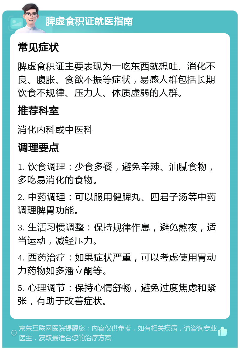 脾虚食积证就医指南 常见症状 脾虚食积证主要表现为一吃东西就想吐、消化不良、腹胀、食欲不振等症状，易感人群包括长期饮食不规律、压力大、体质虚弱的人群。 推荐科室 消化内科或中医科 调理要点 1. 饮食调理：少食多餐，避免辛辣、油腻食物，多吃易消化的食物。 2. 中药调理：可以服用健脾丸、四君子汤等中药调理脾胃功能。 3. 生活习惯调整：保持规律作息，避免熬夜，适当运动，减轻压力。 4. 西药治疗：如果症状严重，可以考虑使用胃动力药物如多潘立酮等。 5. 心理调节：保持心情舒畅，避免过度焦虑和紧张，有助于改善症状。