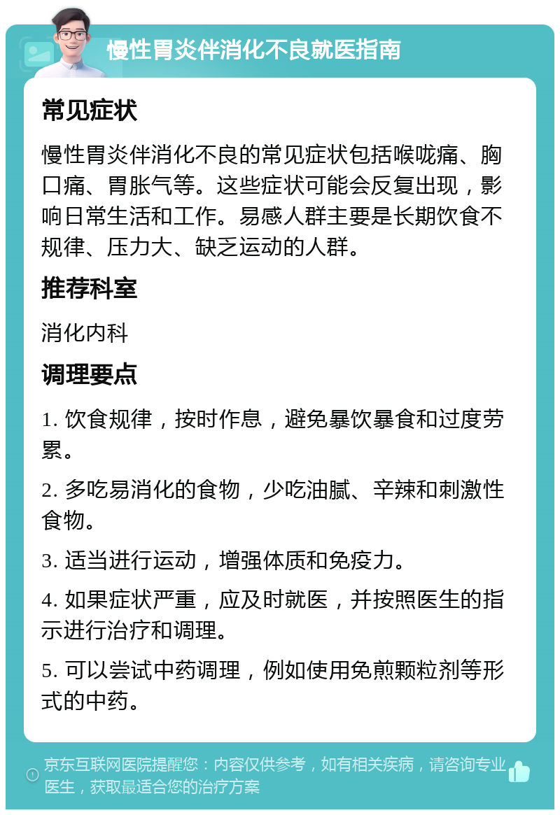 慢性胃炎伴消化不良就医指南 常见症状 慢性胃炎伴消化不良的常见症状包括喉咙痛、胸口痛、胃胀气等。这些症状可能会反复出现，影响日常生活和工作。易感人群主要是长期饮食不规律、压力大、缺乏运动的人群。 推荐科室 消化内科 调理要点 1. 饮食规律，按时作息，避免暴饮暴食和过度劳累。 2. 多吃易消化的食物，少吃油腻、辛辣和刺激性食物。 3. 适当进行运动，增强体质和免疫力。 4. 如果症状严重，应及时就医，并按照医生的指示进行治疗和调理。 5. 可以尝试中药调理，例如使用免煎颗粒剂等形式的中药。