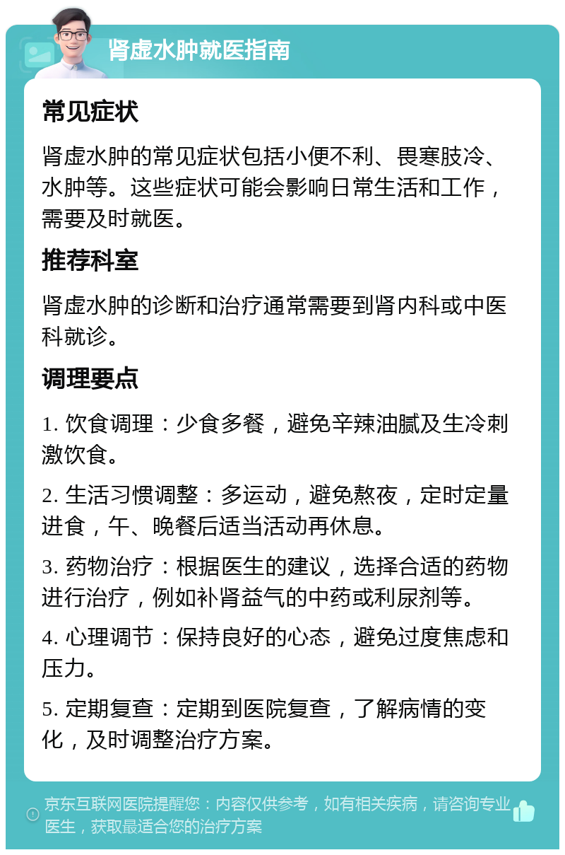 肾虚水肿就医指南 常见症状 肾虚水肿的常见症状包括小便不利、畏寒肢冷、水肿等。这些症状可能会影响日常生活和工作，需要及时就医。 推荐科室 肾虚水肿的诊断和治疗通常需要到肾内科或中医科就诊。 调理要点 1. 饮食调理：少食多餐，避免辛辣油腻及生冷刺激饮食。 2. 生活习惯调整：多运动，避免熬夜，定时定量进食，午、晚餐后适当活动再休息。 3. 药物治疗：根据医生的建议，选择合适的药物进行治疗，例如补肾益气的中药或利尿剂等。 4. 心理调节：保持良好的心态，避免过度焦虑和压力。 5. 定期复查：定期到医院复查，了解病情的变化，及时调整治疗方案。