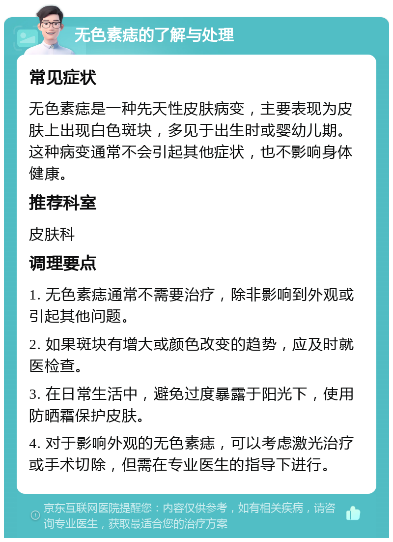 无色素痣的了解与处理 常见症状 无色素痣是一种先天性皮肤病变，主要表现为皮肤上出现白色斑块，多见于出生时或婴幼儿期。这种病变通常不会引起其他症状，也不影响身体健康。 推荐科室 皮肤科 调理要点 1. 无色素痣通常不需要治疗，除非影响到外观或引起其他问题。 2. 如果斑块有增大或颜色改变的趋势，应及时就医检查。 3. 在日常生活中，避免过度暴露于阳光下，使用防晒霜保护皮肤。 4. 对于影响外观的无色素痣，可以考虑激光治疗或手术切除，但需在专业医生的指导下进行。