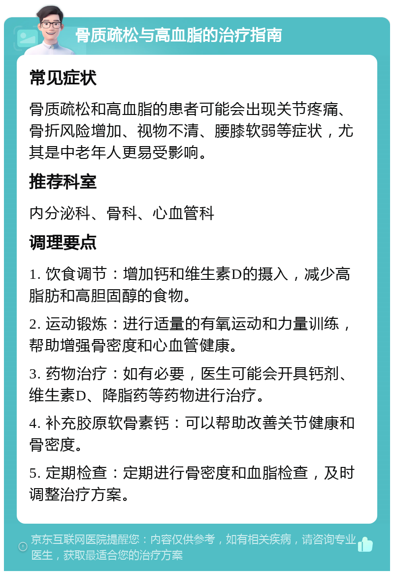 骨质疏松与高血脂的治疗指南 常见症状 骨质疏松和高血脂的患者可能会出现关节疼痛、骨折风险增加、视物不清、腰膝软弱等症状，尤其是中老年人更易受影响。 推荐科室 内分泌科、骨科、心血管科 调理要点 1. 饮食调节：增加钙和维生素D的摄入，减少高脂肪和高胆固醇的食物。 2. 运动锻炼：进行适量的有氧运动和力量训练，帮助增强骨密度和心血管健康。 3. 药物治疗：如有必要，医生可能会开具钙剂、维生素D、降脂药等药物进行治疗。 4. 补充胶原软骨素钙：可以帮助改善关节健康和骨密度。 5. 定期检查：定期进行骨密度和血脂检查，及时调整治疗方案。