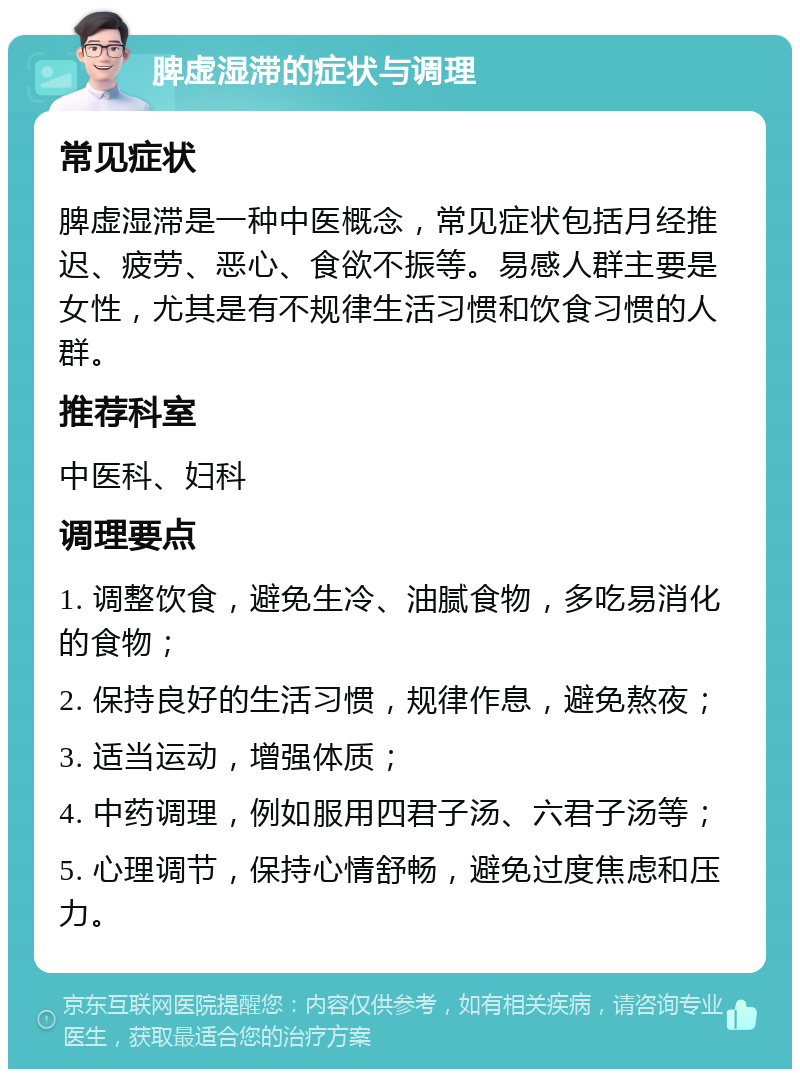 脾虚湿滞的症状与调理 常见症状 脾虚湿滞是一种中医概念，常见症状包括月经推迟、疲劳、恶心、食欲不振等。易感人群主要是女性，尤其是有不规律生活习惯和饮食习惯的人群。 推荐科室 中医科、妇科 调理要点 1. 调整饮食，避免生冷、油腻食物，多吃易消化的食物； 2. 保持良好的生活习惯，规律作息，避免熬夜； 3. 适当运动，增强体质； 4. 中药调理，例如服用四君子汤、六君子汤等； 5. 心理调节，保持心情舒畅，避免过度焦虑和压力。