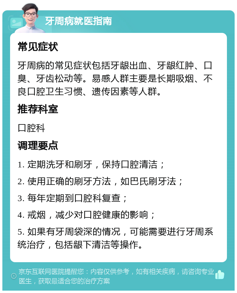 牙周病就医指南 常见症状 牙周病的常见症状包括牙龈出血、牙龈红肿、口臭、牙齿松动等。易感人群主要是长期吸烟、不良口腔卫生习惯、遗传因素等人群。 推荐科室 口腔科 调理要点 1. 定期洗牙和刷牙，保持口腔清洁； 2. 使用正确的刷牙方法，如巴氏刷牙法； 3. 每年定期到口腔科复查； 4. 戒烟，减少对口腔健康的影响； 5. 如果有牙周袋深的情况，可能需要进行牙周系统治疗，包括龈下清洁等操作。