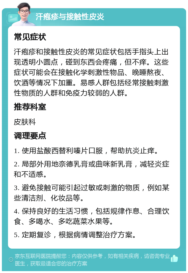 汗疱疹与接触性皮炎 常见症状 汗疱疹和接触性皮炎的常见症状包括手指头上出现透明小圆点，碰到东西会疼痛，但不痒。这些症状可能会在接触化学刺激性物品、晚睡熬夜、饮酒等情况下加重。易感人群包括经常接触刺激性物质的人群和免疫力较弱的人群。 推荐科室 皮肤科 调理要点 1. 使用盐酸西替利嗪片口服，帮助抗炎止痒。 2. 局部外用地奈德乳膏或曲咪新乳膏，减轻炎症和不适感。 3. 避免接触可能引起过敏或刺激的物质，例如某些清洁剂、化妆品等。 4. 保持良好的生活习惯，包括规律作息、合理饮食、多喝水、多吃蔬菜水果等。 5. 定期复诊，根据病情调整治疗方案。