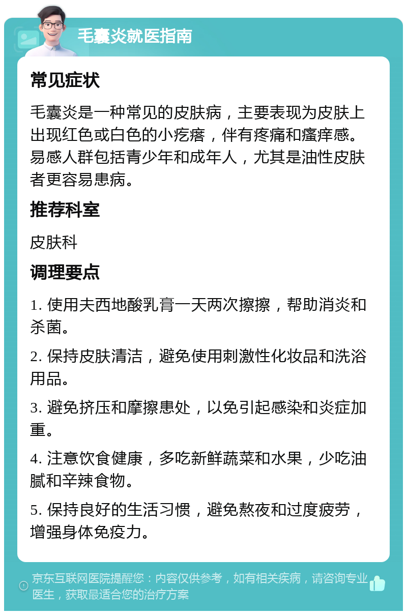 毛囊炎就医指南 常见症状 毛囊炎是一种常见的皮肤病，主要表现为皮肤上出现红色或白色的小疙瘩，伴有疼痛和瘙痒感。易感人群包括青少年和成年人，尤其是油性皮肤者更容易患病。 推荐科室 皮肤科 调理要点 1. 使用夫西地酸乳膏一天两次擦擦，帮助消炎和杀菌。 2. 保持皮肤清洁，避免使用刺激性化妆品和洗浴用品。 3. 避免挤压和摩擦患处，以免引起感染和炎症加重。 4. 注意饮食健康，多吃新鲜蔬菜和水果，少吃油腻和辛辣食物。 5. 保持良好的生活习惯，避免熬夜和过度疲劳，增强身体免疫力。