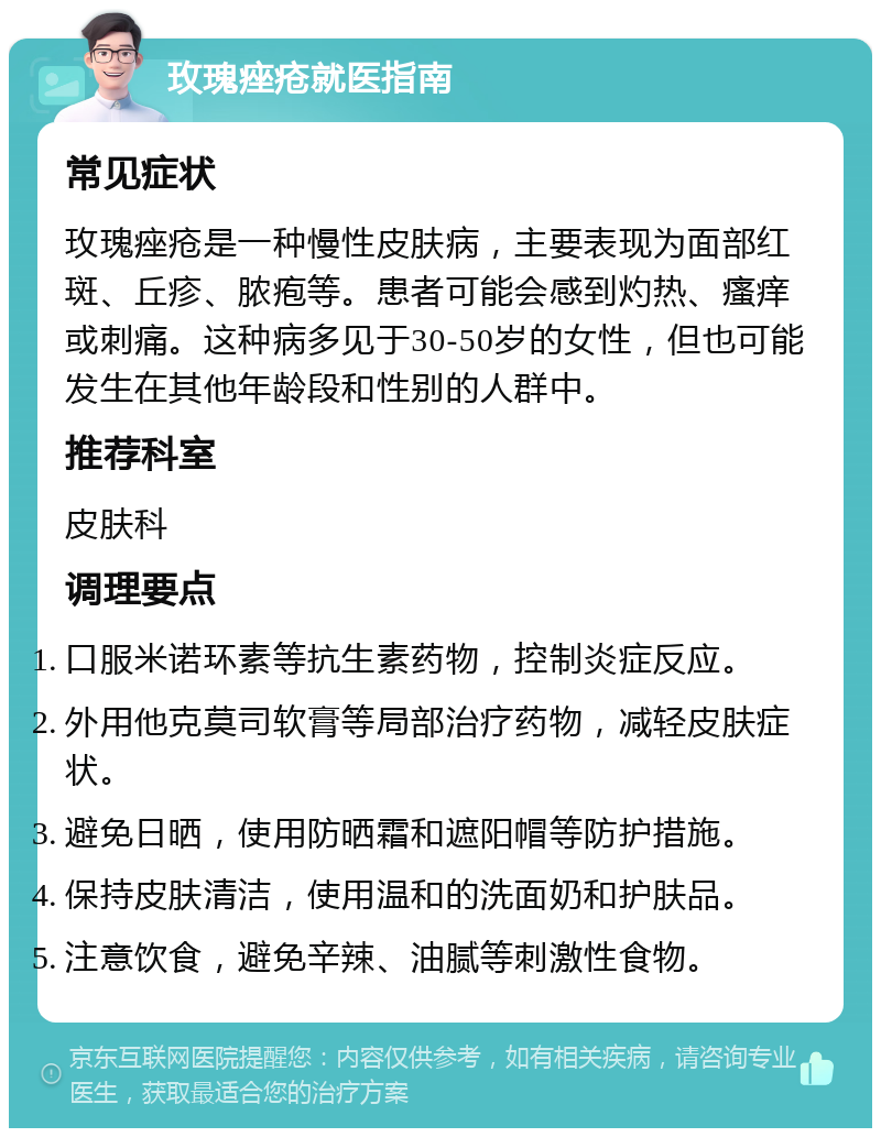 玫瑰痤疮就医指南 常见症状 玫瑰痤疮是一种慢性皮肤病，主要表现为面部红斑、丘疹、脓疱等。患者可能会感到灼热、瘙痒或刺痛。这种病多见于30-50岁的女性，但也可能发生在其他年龄段和性别的人群中。 推荐科室 皮肤科 调理要点 口服米诺环素等抗生素药物，控制炎症反应。 外用他克莫司软膏等局部治疗药物，减轻皮肤症状。 避免日晒，使用防晒霜和遮阳帽等防护措施。 保持皮肤清洁，使用温和的洗面奶和护肤品。 注意饮食，避免辛辣、油腻等刺激性食物。