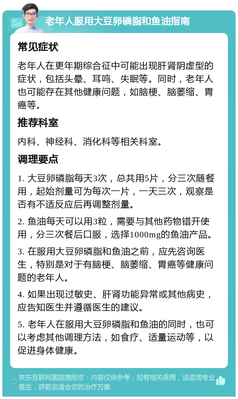 老年人服用大豆卵磷脂和鱼油指南 常见症状 老年人在更年期综合征中可能出现肝肾阴虚型的症状，包括头晕、耳鸣、失眠等。同时，老年人也可能存在其他健康问题，如脑梗、脑萎缩、胃癌等。 推荐科室 内科、神经科、消化科等相关科室。 调理要点 1. 大豆卵磷脂每天3次，总共用5片，分三次随餐用，起始剂量可为每次一片，一天三次，观察是否有不适反应后再调整剂量。 2. 鱼油每天可以用3粒，需要与其他药物错开使用，分三次餐后口服，选择1000mg的鱼油产品。 3. 在服用大豆卵磷脂和鱼油之前，应先咨询医生，特别是对于有脑梗、脑萎缩、胃癌等健康问题的老年人。 4. 如果出现过敏史、肝肾功能异常或其他病史，应告知医生并遵循医生的建议。 5. 老年人在服用大豆卵磷脂和鱼油的同时，也可以考虑其他调理方法，如食疗、适量运动等，以促进身体健康。